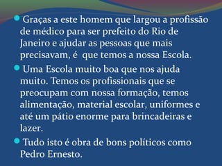 Graças a este homem que largou a profissão
de médico para ser prefeito do Rio de
Janeiro e ajudar as pessoas que mais
precisavam, é que temos a nossa Escola.
Uma Escola muito boa que nos ajuda
muito. Temos os profissionais que se
preocupam com nossa formação, temos
alimentação, material escolar, uniformes e
até um pátio enorme para brincadeiras e
lazer.
Tudo isto é obra de bons políticos como
Pedro Ernesto.
 