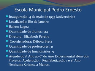 Escola Municipal Pedro Ernesto
Inauguração: 4 de maio de 1935 (aniversário)
Localização: Rio de Janeiro
Bairro: Lagoa
Quantidade de alunos: 514
Diretora: Elizabeth Pereira
 Coordenadora: Débora Breia
Quantidade de professores: 31
Quantidade de funcionários: 9
Atende do 1º Ano ao 6° do Ano Experimental além dos
Projetos: Aceleração 1, Realfabetização 1 e 4º Ano
Nenhuma Criança a Menos.
 