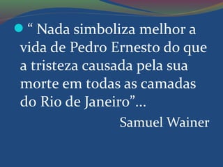 “ Nada simboliza melhor a
vida de Pedro Ernesto do que
a tristeza causada pela sua
morte em todas as camadas
do Rio de Janeiro”...
Samuel Wainer
 