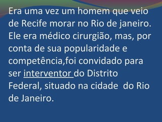 Era uma vez um homem que veio
de Recife morar no Rio de janeiro.
Ele era médico cirurgião, mas, por
conta de sua popularidade e
competência,foi convidado para
ser interventor do Distrito
Federal, situado na cidade do Rio
de Janeiro.
 