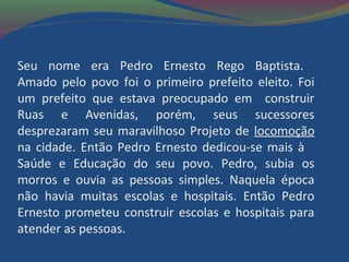 Seu nome era Pedro Ernesto Rego Baptista.
Amado pelo povo foi o primeiro prefeito eleito. Foi
um prefeito que estava preocupado em construir
Ruas e Avenidas, porém, seus sucessores
desprezaram seu maravilhoso Projeto de locomoção
na cidade. Então Pedro Ernesto dedicou-se mais à
Saúde e Educação do seu povo. Pedro, subia os
morros e ouvia as pessoas simples. Naquela época
não havia muitas escolas e hospitais. Então Pedro
Ernesto prometeu construir escolas e hospitais para
atender as pessoas.
 