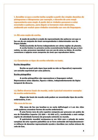 3
1. Acredita-se que a escrita tenha surgido a partir dos simples desenhos de
pictogramas e ideogramas: por exemplo, o desenho de uma maçã
representaria uma maçã. A partir daí os símbolos passaram a estar
associados a palavras, para depois se tornarem mais abstractos,
acabando por evoluir para símbolos associados aos sons da linguagem.
1.1. Dê uma noção de escrita.
A noção de escrita é o modo de representação das palavras em que se
faz uso de um conjunto de sinais correspondentes a determinados sons da
língua falada.
Foidesenvolvida de forma independente em várias regiões do planeta.
A escrita fenícia é a primeira escrita essencialmente fonética de que se tem
notícia, ou seja, procurava reproduzir sons em vez de coisas ou ideias. As escritas
sumerianas e egípcias eram compostas de sinais que reproduziam ideias.
1.2. Caracterize os tipos de escrita referidos no texto.
Escrita ideográfica
Escrita na qual cada signo (que pode ou não ser figurativo) representa
um conceito exprimível por uma palavra.
Escrita pictográfica
A escrita pictográfica não representava a linguagem verbal.
Representava antes objectos, figuras e ideias, independentemente da lógica
temporal do discurso.
1.3. Refira diversos locais do mundo, onde é possível encontrar exemplos
de escrita embrionária.
Alguns dos locais do mundo onde podem ser encontradas tipos de escrita
embrionária, é em :
Vila nova de foz coa
Vila nova de foz coa localiza-se no norte dePortugal e é um dos sitios
onde podemos encontrar formas de escrita embrionária.
É uma forma rara de arte rupestre composta por gravuras em pedra da
era do Paleolítico Superior (22 000 – 10 000 a.C.), constituindo o mais antigo
registo de atividade humana de gravação existente no mundo.
O património mundial enriqueceu-se em 1994 com o achado do maior
complexo de arte rupestre paleolítico ao ar livre conhecido até hoje.Encontram-
se milhares de desenhos representando cavalos e bovídeos nas rochas xistosas do
vale do Coa.
 