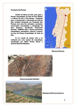 4
Fundação Côa Parque
Criada em Março de 2011, para gerir o
Parque Arqueológico do Vale do Côa (PAVC)
e o Museu do Côa, a Côa Parque - Fundação
para a salvaguarda e valorização do Vale do
Côa, também designada por Fundação Côa
Parque, tem como fins principais a proteção,
conservação, investigação, e divulgação da
Arte Rupestre, classificada Património
Mundial - UNESCO 1998, e demais património
arqueológico, paisagístico, cultural e natural,
na área do Parque Arqueológico do Vale do
Côa.
O seu estudo do espaço está a ser
realizado por uma equipa de arqueólogos
coordenada por Mário Varela Gomes e
António Martinho Baptista.
Vila nova de foz coa
Gravura do período Paleolítico
Paisagem de Vila nova de foz coa
 