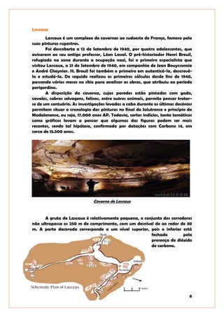 6
Lascaux
Lascaux é um complexo de cavernas ao sudoeste de França, famoso pela
suas pinturas rupestres.
Foi descoberta a 12 de Setembro de 1940, por quatro adolescentes, que
avisaram ao seu antigo professor, Léon Laval. O pré-historiador Henri Breuil,
refugiado na zona durante a ocupação nazi, foi o primeiro especialista que
visitou Lascaux, a 21 de Setembro de 1940, em companhia de Jean Bouyssonnie
e André Cheynier. H. Breuil foi também o primeiro em autenticá-la, descrevê-
la e estudá-la. De seguido realizou os primeiros cálculos desde fins de 1940,
passando vários meses no sítio para analisar as obras, que atribuiu ao período
perigordino.
A disposição da caverna, cujas paredes estão pintadas com gado,
cavalos, cabras selvagens, felinos, entre outros animais, permite pensar tratar-
se de um santuário. As investigações levadas a cabo durante os últimos decénios
permitem situar a cronologia das pinturas no final do Solutrense e princípio do
Madalenense, ou seja, 17.000 anos AP. Todavia, certos indícios, tanto temáticos
como gráficos levam a pensar que algumas das figuras podem ser mais
recentes, sendo tal hipótese, confirmada por datações com Carbono 14, em
cerca de 15.500 anos.
Caverna de Lascaux
A gruta de Lascaux é relativamente pequena, o conjunto dos corredores
não ultrapassa os 250 m de comprimento, com um desnível de ao redor de 30
m. A parte decorada corresponde a um nível superior, pois o inferior está
fechado pela
presença de dióxido
de carbono.
 