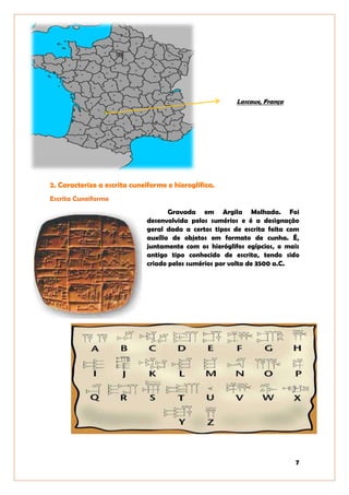 7
Lascaux, França
2. Caracterize a escrita cuneiforme e hieroglífica.
Escrita Cuneiforme
Gravada em Argila Molhada. Foi
desenvolvida pelos sumérios e é a designação
geral dada a certos tipos de escrita feita com
auxílio de objetos em formato de cunha. É,
juntamente com os hieróglifos egípcios, o mais
antigo tipo conhecido de escrita, tendo sido
criado pelos sumérios por volta de 3500 a.C.
 