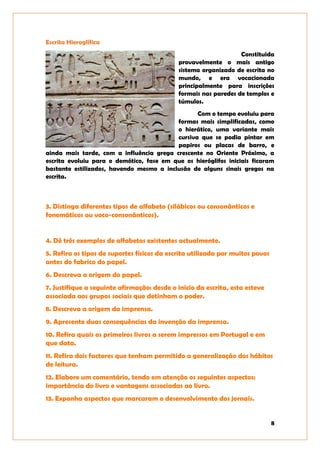 8
Escrita Hieroglífica
Constituida
provavelmente o mais antigo
sistema organizado de escrita no
mundo, e era vocacionada
principalmente para inscrições
formais nas paredes de templos e
túmulos.
Com o tempo evoluiu para
formas mais simplificadas, como
o hierático, uma variante mais
cursiva que se podia pintar em
papiros ou placas de barro, e
ainda mais tarde, com a influência grega crescente no Oriente Próximo, a
escrita evoluiu para o demótico, fase em que os hieróglifos iniciais ficaram
bastante estilizados, havendo mesmo a inclusão de alguns sinais gregos na
escrita.
3. Distinga diferentes tipos de alfabeto (silábicos ou consonânticos e
fonemáticos ou voco-consonânticos).
4. Dê três exemplos de alfabetos existentes actualmente.
5. Refira os tipos de suportes físicos da escrita utilizada por muitos povos
antes do fabrico do papel.
6. Descreva a origem do papel.
7. Justifique a seguinte afirmação: desde o início da escrita, esta esteve
associada aos grupos sociais que detinham o poder.
8. Descreva a origem da imprensa.
9. Apresente duas consequências da invenção da imprensa.
10. Refira quais os primeiros livros a serem impressos em Portugal e em
que data.
11. Refira dois factores que tenham permitido a generalização dos hábitos
de leitura.
12. Elabore um comentário, tendo em atenção os seguintes aspectos:
importância do livro e vantagens associadas ao livro.
13. Exponha aspectos que marcaram o desenvolvimento dos jornais.
 