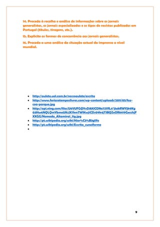9
14. Proceda à recolha e análise de informações sobre os jornais
generalistas, os jornais especializados e os tipos de revistas publicados em
Portugal (títulos, tiragens, etc.).
15. Explicite as formas de concorrência aos jornais generalistas.
16. Proceda a uma análise da situação actual da imprensa a nível
mundial.
http://aulete.uol.com.br/nossoaulete/escrita
http://www.feriasetemposlivres.com/wp-content/uploads/2011/05/foz-
coa-parque.jpg
http://api.ning.com/files/U6VUFGQYvDAKiCDNe72VfL4*jtxkRWYjk9Kg
03Hw6NQLQmYbmoUKsJX7kmTWlKwj1CDs09k4jTSBQZoOR8419GxcchjF
XXGG/Nomada_Altamira1_11g.jpg
http://pt.wikipedia.org/wiki/Hier%C3%B3glifo
http://pt.wikipedia.org/wiki/Escrita_cuneiforme
 