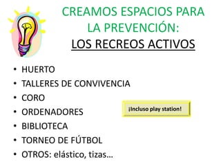 CREAMOS ESPACIOS PARA
LA PREVENCIÓN:
LOS RECREOS ACTIVOS
• HUERTO
• TALLERES DE CONVIVENCIA
• CORO
• ORDENADORES
• BIBLIOTECA
• TORNEO DE FÚTBOL
• OTROS: elástico, tizas…
¡Incluso play station!
 