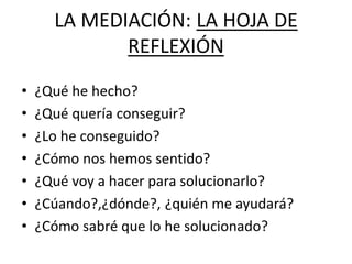 LA MEDIACIÓN: LA HOJA DE
REFLEXIÓN
• ¿Qué he hecho?
• ¿Qué quería conseguir?
• ¿Lo he conseguido?
• ¿Cómo nos hemos sentido?
• ¿Qué voy a hacer para solucionarlo?
• ¿Cúando?,¿dónde?, ¿quién me ayudará?
• ¿Cómo sabré que lo he solucionado?
 