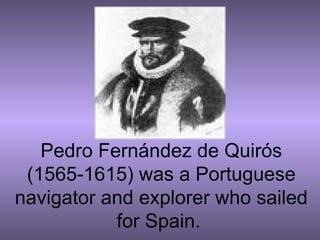 Pedro Fernández de Quirós (1565-1615) was a Portuguese navigator and explorer who sailed for Spain.  