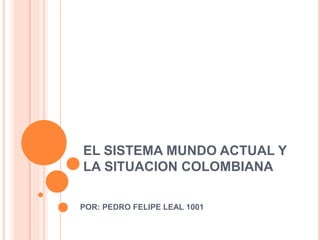 EL SISTEMA MUNDO ACTUAL Y
LA SITUACION COLOMBIANA
POR: PEDRO FELIPE LEAL 1001
 