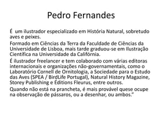 Pedro Fernandes
É um ilustrador especializado em História Natural, sobretudo
aves e peixes.
Formado em Ciências da Terra da Faculdade de Ciências da
Universidade de Lisboa, mais tarde graduou-se em Ilustração
Científica na Universidade da Califórnia.
É ilustrador freelancer e tem colaborado com várias editoras
internacionais e organizações não-governamentais, como o
Laboratório Cornell de Ornitologia, a Sociedade para o Estudo
das Aves (SPEA / BirdLife Portugal), Natural History Magazine,
Storey Publishing e Éditions Fleurus, entre outros.
Quando não está na prancheta, é mais provável quese ocupe
na observação de pássaros, ou a desenhar, ou ambos.”

 