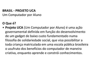 BRASIL - PROJETO UCA
Um Computador por Aluno
O Que é?
• Projeto UCA (Um Computador por Aluno) é uma ação
governamental definida em função do desenvolvimento
de um gadget de baixo custo fundamentado numa
filosofia de solidariedade social, que visa possibilitar a
toda criança matriculada em uma escola pública brasileira
o usufruto dos benefícios do computador de maneira
criativa, enquanto aprende e constrói conhecimentos.
 