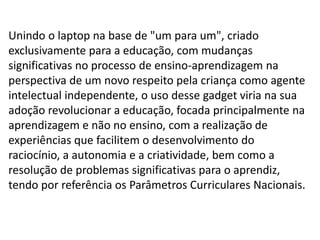 Unindo o laptop na base de "um para um", criado
exclusivamente para a educação, com mudanças
significativas no processo de ensino-aprendizagem na
perspectiva de um novo respeito pela criança como agente
intelectual independente, o uso desse gadget viria na sua
adoção revolucionar a educação, focada principalmente na
aprendizagem e não no ensino, com a realização de
experiências que facilitem o desenvolvimento do
raciocínio, a autonomia e a criatividade, bem como a
resolução de problemas significativas para o aprendiz,
tendo por referência os Parâmetros Curriculares Nacionais.
 