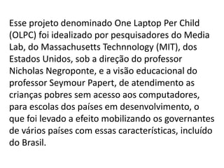 Esse projeto denominado One Laptop Per Child
(OLPC) foi idealizado por pesquisadores do Media
Lab, do Massachusetts Technnology (MIT), dos
Estados Unidos, sob a direção do professor
Nicholas Negroponte, e a visão educacional do
professor Seymour Papert, de atendimento as
crianças pobres sem acesso aos computadores,
para escolas dos países em desenvolvimento, o
que foi levado a efeito mobilizando os governantes
de vários países com essas características, incluído
do Brasil.
 
