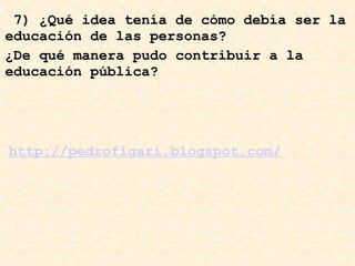   7) ¿Qué idea tenía de cómo debía ser la educación de las personas?  http://pedrofigari.blogspot.com/ ¿De qué manera pudo contribuir a la educación pública? 