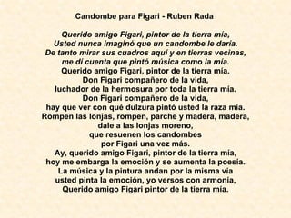 Candombe para Figari - Ruben Rada  Querido amigo Figari, pintor de la tierra mía, Usted nunca imaginó que un candombe le daría. De tanto mirar sus cuadros aquí y en tierras vecinas, me dí cuenta que pintó música como la mía. Querido amigo Figari, pintor de la tierra mía. Don Figari compañero de la vida, luchador de la hermosura por toda la tierra mía. Don Figari compañero de la vida, hay que ver con qué dulzura pintó usted la raza mía. Rompen las lonjas, rompen, parche y madera, madera, dale a las lonjas moreno, que resuenen los candombes por Figari una vez más. Ay, querido amigo Figari, pintor de la tierra mía, hoy me embarga la emoción y se aumenta la poesía. La música y la pintura andan por la misma vía usted pinta la emoción, yo versos con armonía, Querido amigo Figari pintor de la tierra mía. 