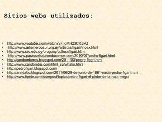   Sitios webs utilizados:       http://www.youtube.com/watch?v=_gMH23CK8kQ   http://www.artemercosur.org.uy/artistas/figari/index.html http://www.rau.edu.uy/uruguay/cultura/figari.htm   http://www.paraquefuturoeducamos.com/2010/07/pedro-figari.html http://candomberos.blogspot.com/2011/03/pedro-figari.html http://www.candombe.com/html_sp/whatis.html http://pedrofigari.blogspot.com/ http://arindabo.blogspot.com/2011/06/29-de-junio-de-1861-nacia-pedro-figari.html http://www.tipete.com/userpost/topics/pedro-figari-el-pintor-de-la-raza-negra   