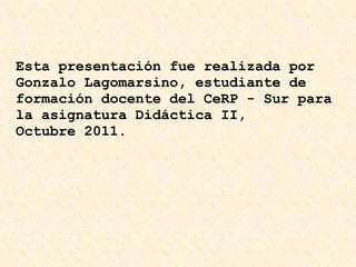 Esta presentación fue realizada por Gonzalo Lagomarsino, estudiante de formación docente del CeRP - Sur para la asignatura Didáctica II, Octubre 2011.   