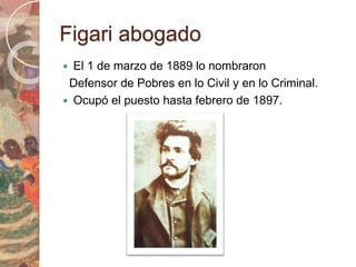 Figari abogado 
 El 1 de marzo de 1889 lo nombraron 
Defensor de Pobres en lo Civil y en lo Criminal. 
 Ocupó el puesto hasta febrero de 1897. 
 