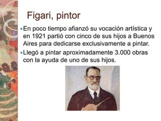 Figari, pintor 
En poco tiempo afianzó su vocación artística y 
en 1921 partió con cinco de sus hijos a Buenos 
Aires para dedicarse exclusivamente a pintar. 
Llegó a pintar aproximadamente 3.000 obras 
con la ayuda de uno de sus hijos. 
 