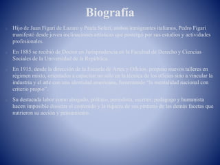 Biografía
Hijo de Juan Figari de Lazaro y Paula Solari, ambos inmigrantes italianos, Pedro Figari
manifestó desde joven inclinaciones artísticas que postergó por sus estudios y actividades
profesionales.
En 1885 se recibió de Doctor en Jurisprudencia en la Facultad de Derecho y Ciencias
Sociales de la Universidad de la República.
En 1915, desde la dirección de la Escuela de Artes y Oficios, propuso nuevos talleres en
régimen mixto, orientados a capacitar no sólo en la técnica de los oficios sino a vincular la
industria y el arte con una identidad americana, fomentando “la mentalidad nacional con
criterio propio”.
Su destacada labor como abogado, político, periodista, escritor, pedagogo y humanista
hacen imposible disociar el contenido y la riqueza de sus pinturas de las demás facetas que
nutrieron su acción y pensamiento.
 