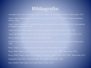 Bibliografía:
 Anastasía, Luis Víctor. Pedro Figari, americano integral. Ed. del Sesquicentenario, Montevideo, 1975.
 Ardao, Arturo. Pedro Figari. La filosofía en el Uruguay en el siglo XX. Fondo de Cultura Económica.
México, 1956.
 Ardao, Arturo. Etapas de la inteligencia uruguaya. Departamento de Publicaciones de la Universidad de
la República. Montevideo, 1968.
 Argul, José Pedro. Pedro Figari. Pinacoteca de los Genios. Ed. Códex. Buenos Aires, 1965.
 Argul, José Pedro. Proceso de las artes plásticas del Uruguay. Barreiro y Ramos, Montevideo, 1975.
 Moraes, Diego. Figari el masón. Arca. Montevideo, 2008.
 Peluffo Linari, Gabriel. Historia de la Pintura Uruguaya. Ediciones de la Banda Oriental. Montevideo,
1988.
 Rama, Ángel. La aventura intelectual de Figari. Ed. Fábula, Buenos Aires, 1951.
 Rocca, Pablo Thiago y otros. Acción y Utopía. Museo Figari, DNC-MEC. Montevideo, 2010.
 Rocca, Pablo Thiago y otros. El otro Figari: el Arquitecto. Museo Figari, DNC-MEC. Montevideo, 2011.
 Sanguinetti, Julio María. El Doctor Figari. Ed. Aguilar. Montevideo, 2002.
 Zani, Giselda. Pedro Figari. Ed. Losada. Buenos Aires, 1944.
 