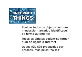 Equipar todos os objetos com um
minúsculo marcador, identificável
de forma automática
Todos os objetos podem-se tornar
num nó ligado à Internet
Dados não são produzidos por
pessoas, mas pelas “coisas”
 