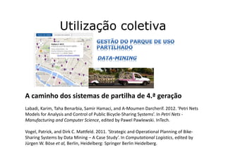 Utilização coletiva
A caminho dos sistemas de partilha de 4.ª geração
Labadi, Karim, Taha Benarbia, Samir Hamaci, and A-Moumen Darcherif. 2012. ‘Petri Nets
Models for Analysis and Control of Public Bicycle-Sharing Systems’. In Petri Nets -
Manufacturing and Computer Science, edited by Pawel Pawlewski. InTech.
Vogel, Patrick, and Dirk C. Mattfeld. 2011. ‘Strategic and Operational Planning of Bike-
Sharing Systems by Data Mining – A Case Study’. In Computational Logistics, edited by
Jürgen W. Böse et al, Berlin, Heidelberg: Springer Berlin Heidelberg.
 