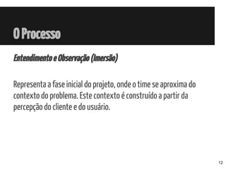 OProcesso
EntendimentoeObservação(Imersão)
Representa a fase inicial do projeto, onde o time se aproxima do
contexto do problema. Este contexto é construído a partir da
percepção do cliente e do usuário.
12
 
