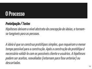 Prototipação/Testes
Hipóteses deixam o nível abstrato da concepção de ideias, e tornam-
se tangíveis para as pessoas.
A ideia é que se construa protótipos simples, que requeiram o menor
tempo possível para a construção. Após a construção do protótipo é
necessário validá-lo com os possíveis cliente e usuários. A hipóteses
podem ser aceitas, reavaliadas (retornam para fase anterior) ou
descartadas.
OProcesso
15
 