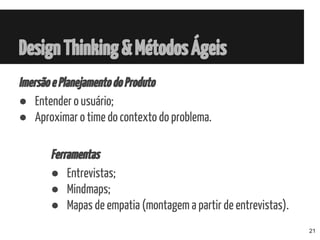 ImersãoePlanejamentodoProduto
● Entender o usuário;
● Aproximar o time do contexto do problema.
Ferramentas
● Entrevistas;
● Mindmaps;
● Mapas de empatia (montagem a partir de entrevistas).
DesignThinking&MétodosÁgeis
21
 