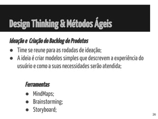 Ideaçãoe CriaçãodoBacklogdeProdutos
● Time se reune para as rodadas de ideação;
● A ideia é criar modelos simples que descrevem a experiência do
usuário e como a suas necessidades serão atendida;
Ferramentas
● MindMaps;
● Brainstorming;
● Storyboard;
DesignThinking&MétodosÁgeis
26
 