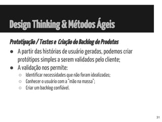 Prototipação/Testese CriaçãodoBacklogdeProdutos
● A partir das histórias de usuário geradas, podemos criar
protótipos simples a serem validados pelo cliente;
● A validação nos permite:
○ Identificar necessidades que não foram idealizadas;
○ Conhecer o usuário com a "mão na massa";
○ Criar um backlog confiável.
DesignThinking&MétodosÁgeis
31
 