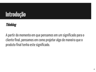 Introdução
Thinking
A partir do momento em que pensamos em um significado para o
cliente final, pensamos em como projetar algo de maneira que o
produto final tenha este significado.
4
 