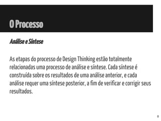 OProcesso
AnáliseeSíntese
As etapas do processo de Design Thinking estão totalmente
relacionadas uma processo de análise e síntese. Cada síntese é
construída sobre os resultados de uma análise anterior, e cada
análise requer uma síntese posterior, a fim de verificar e corrigir seus
resultados.
8
 