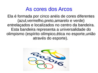 As cores dos Arcos
Ela é formada por cinco anéis de cores diferentes
(azul,vermelho,preto,amarelo e verde)
entrelaçados e localizados no centro da bandeira.
Esta bandeira representa a universalidade do
olimpismo (espírito olímpico,ética no esporte,união
através do esporte).
 