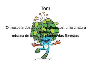 Tom
O mascote dos Jogos Paralímpicos, uma criatura
mágica,
mistura de todas as plantas das florestas
brasileiras.
 