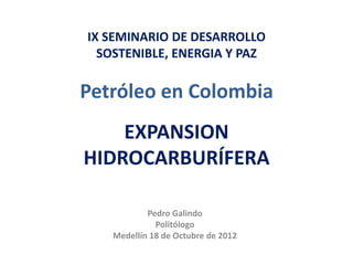 IX SEMINARIO DE DESARROLLO
  SOSTENIBLE, ENERGIA Y PAZ

Petróleo en Colombia
    EXPANSION
HIDROCARBURÍFERA

           Pedro Galindo
             Politólogo
   Medellín 18 de Octubre de 2012
 