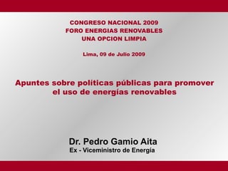 CONGRESO NACIONAL 2009
           FORO ENERGIAS RENOVABLES
               UNA OPCION LIMPIA

                Lima, 09 de Julio 2009




Apuntes sobre políticas públicas para promover
        el uso de energías renovables




            Dr. Pedro Gamio Aita
            Ex - Viceministro de Energía
 