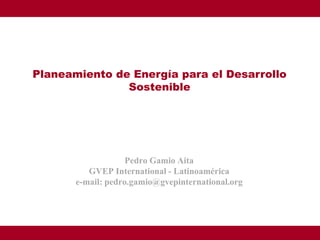 Planeamiento de Energía para el Desarrollo
               Sostenible




                    Pedro Gamio Aita
          GVEP International - Latinoamérica
       e-mail: pedro.gamio@gvepinternational.org
 