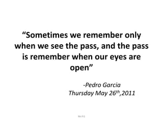 “Sometimes we remember only
when we see the pass, and the pass
 is remember when our eyes are
             open”
                  -Pedro Garcia
             Thursday May 26th,2011


                Mr.P.G
 