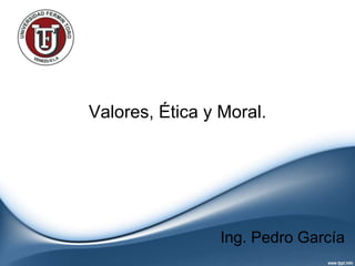 Valores, Ética y Moral.
Ing. Pedro García
 
