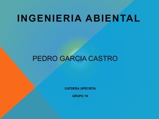 INGENIERIA ABIENTAL 
PEDRO GARCIA CASTRO 
CATDERA UPECISTA 
GRUPO 19 
 