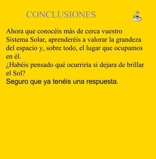 Ahora que conocéis más de cerca vuestro Sistema Solar, aprenderéis a valorar la grandeza del espacio y, sobre todo, el lugar que ocupamos en él.  ¿Habéis pensado qué ocurriría si dejara de brillar el Sol? Seguro que ya tenéis una respuesta. CONCLUSIONES  
