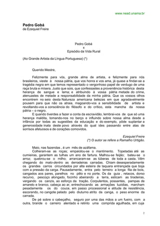 www.nead.unama.br


Pedro Gobá
de Ezequiel Freire



                                   Pedro Gobá
                                        x
                              Episódio da Vida Rural

(Ao Grande Artista da Língua Portuguesa) (*)


      Querido Mestre,

       Felizmente para vós, grande alma de artista, e felizmente para nós
brasileiros, vieste à nossa pátria, que vos honra e vos ama, já quase a findar-se a
tragédia negra em que temos representado o vergonhoso papel de verdugo de uma
raça bruta e mísera. Justo que sois, que confessastes a proveniência histórica desta
herança de sangue e lama; e atribuindo à vossa pátria metade do crime,
atenuastes de metade a responsabilidade da minha pátria. Que os vossos olhos
encontrem no seio desta Natureza americana belezas em que agradavelmente
pousem para que não os atraia, magoando-vos a sensibilidade de artista e
revoltando-vos a consciência do filósofo e do crítico, esta mancha da nossa
pátria – o negro.
       E quando tiverdes a fazer a conta da escravidão, lembrai-vos de que só uma
herança maldita, tomando-nos no berço e influindo sobre nossa alma desde a
infância por todas as sugestões da educação e do exemplo, pôde suplantar a
generosidade inata deste povo através do qual ides passando entre alas de
sorrisos afetuosos e de corações comovidos.

                                                                      Ezequiel Freire
                                            (*) O autor se refere a Ramalho Urtigão.

       Maio, nas fazendas , é um mês de azáfama.
       Colheram-se as roças; empaiolou-se o mantimento. Topetadas até as
cumieiras, garantem as tulhas um ano de fartura. Malhou-se feijão; bateu-se o
arroz; quebrou-se o milho; arrancaram-se as túberas de toda a casta. Vêm
chegando do mato-dentro as derradeiras carradas. Chiam desesperadamente
os grandes carros circundados por alta esteira de taquara entrançada que boja
com a pressão da carga. Pausadamente, entra pelo terreiro a longa fila de bois,
cangados aos pares, parelhos no pêlo e no porte. Os da guia , retacos, dorso
recurvo, pescoço alongado, focinho abeirando a terra, esticam as tiradeiras,
vergando os canzis, ao esforço da tração. Corpulentos, possantes, pampas de
amarelo e branco, cabeça ao ar, entrechocando as armações luzidias, marcham
pesadamente      os do couce, em passo processional e atitude de resistência,
escorando, no cangote pelado pelo diuturno atrito da canga, o peso enorme da
carrada.
       De pé sobre o cabeçalho, seguro por uma das mãos a um fueiro, com a
outra, brande o carreiro alentado e retinto uma comprida aguilhada, em cuja


                                                                                   2
 
