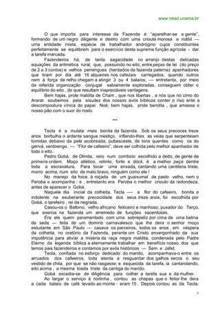www.nead.unama.br


       O que importa para interesse da Fazenda é “aparelhar-se a gente”,
formando de um negro diligente e destro com uma crioula morosa e inábil —
uma entidade mista, espécie de trabalhador andrógino cujos constituintes
perfeitamente se equilibrem para o exercício desta suprema função agrícola - dar
a tarefa marcada.
       Fazendeiros há, de tanta sagacidade no arranjo destas delicadas
equações da aritmética rural, que, possuindo no eito, entre peças de lei (do preço
de 2 a 3 contos) e velhos perrengues (herdados da fazenda paterna) apanhadores
que tiram por dia até 16 alqueires nos cafezais carregados, quando outros
nem à força de relho chegam a atingir 3 ou 4 balaios; — entretanto, por meio
da referida organização conjugal sabiamente exploradas, conseguem obter o
equilíbrio do eito , do que resultam inapreciáveis vantagens.
       Bem hajas, prole maldita de Cham , que nos libertas , a nós que no cimo do
Ararat soubemos pela sisudez dos nossos avós bíblicos conter o riso ante a
descompostura vínica do papai Noé; bem hajas, prole bendita , que amassa o
nosso pão com o suor do rosto.

                                       ***

       Tecla é a mulata mais bonita da fazenda. Sob os seus precoces treze
anos borbulha o ardente sangue mestiço, inflando-lhes as veias que serpenteiam
túmidas debaixo da pele acobreada, pubesceste, de tons quentes como os do
gerivá, verdoengo. — “Flor de cafeeiro”, deve ser colhida pelo melhor apanhador de
todo o eito.
       Pedro Gobá, de Olinda, veio num comboio escolhido a dedo, de gente de
primeira ordem. Moço atlético, retinto, forte e dócil, é a melhor peça dentre
toda a escravatura. Para tocar uma enxada, cantando uma cantilena triste,
morro acima, num eito de mato bravo, ninguém como ele !
       No manejo da foice, à roçada de um guaixumal de pasto velho, nem o
Peroba o acompanha : e , entretanto era Peroba o melhor crioulo da redondeza,
antes de aparecer o Gobá.
       Naquele dia inicial da colheita, Tecla —- a flor do cafeeiro, bonita e
indolente na exuberante precocidade dos seus treze anos, foi escolhida por
Gobá, o tarefeiro , rei da negrada.
       Casou-os o Balbino, velho africano feiticeiro e manhoso, puxador do Terço,
que exercia na fazenda um arremedo de funções sacerdotais.
       Era ele quem paramentado com uma sobrepeliz por cima de uma batina
de seda — feita de um dominó carnavalesco que lhe dera o senhor moço
estudante em São Paulo — casava os parceiros, todos os anos , em véspera
da colheita, no oratório da Fazenda, perante um Cristo envergonhado da sua
impotência para aliviar a miséria da raça negra maldita, condenada pelo Padre
Eterno da legenda bíblica a eternamente trabalhar em benefício nosso, dos que
temos pais fazendeiros e contamos por avós históricos — Sem e Jafet.
       Tecla, confiada no esforço dedicado do marido, acompanhava-o entre os
arruados dos cafeeiros, toda atenta a resguardar dos galhos secos o seu
vestido de chita, por que se não rasgasse; e esquecida da tarefa, ia cantarolando,
eito acima , a mesma toada triste da cantiga do marido.
       Gobá excedia-se de diligência para colher a tarefa sua e da mulher.
       Ao largar o serviço à noitinha , contou as chapas que o feitor lhe dera
a cada balaio de café levado ao monte : eram 15 . Depois contou as da Tecla:

                                                                                5
 