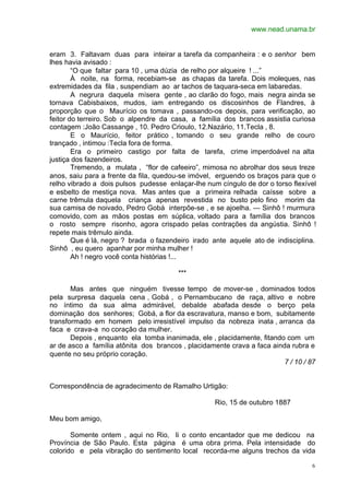 www.nead.unama.br


eram 3. Faltavam duas para inteirar a tarefa da companheira : e o senhor bem
lhes havia avisado :
        “O que faltar para 10 , uma dúzia de relho por alqueire ! ...”
        À noite, na forma, recebiam-se as chapas da tarefa. Dois moleques, nas
extremidades da fila , suspendiam ao ar tachos de taquara-seca em labaredas.
        A negrura daquela mísera gente , ao clarão do fogo, mais negra ainda se
tornava Cabisbaixos, mudos, iam entregando os discosinhos de Flandres, à
proporção que o Maurício os tomava , passando-os depois, para verificação, ao
feitor do terreiro. Sob o alpendre da casa, a família dos brancos assistia curiosa
contagem :João Cassange , 10. Pedro Crioulo, 12.Nazário, 11.Tecla , 8.
        E o Maurício, feitor prático , tomando o seu grande relho de couro
trançado , intimou :Tecla fora de forma.
        Era o primeiro castigo por falta de tarefa, crime imperdoável na alta
justiça dos fazendeiros.
        Tremendo, a mulata , “flor de cafeeiro”, mimosa no abrolhar dos seus treze
anos, saiu para a frente da fila, quedou-se imóvel, erguendo os braços para que o
relho vibrado a dois pulsos pudesse enlaçar-lhe num cíngulo de dor o torso flexível
e esbelto de mestiça nova. Mas antes que a primeira relhada caísse sobre a
carne trêmula daquela criança apenas revestida no busto pelo fino morim da
sua camisa de noivado, Pedro Gobá interpõe-se , e se ajoelha. — Sinhô ! murmura
comovido, com as mãos postas em súplica, voltado para a família dos brancos
o rosto sempre risonho, agora crispado pelas contrações da angústia. Sinhô !
repete mais trêmulo ainda.
        Que é lá, negro ? brada o fazendeiro irado ante aquele ato de indisciplina.
Sinhô , eu quero apanhar por minha mulher !
        Ah ! negro você conta histórias !...

                                        ***

       Mas antes que ninguém tivesse tempo de mover-se , dominados todos
pela surpresa daquela cena , Gobá , o Pernambucano de raça, altivo e nobre
no íntimo da sua alma admirável, debalde abafada desde o berço pela
dominação dos senhores; Gobá, a flor da escravatura, manso e bom, subitamente
transformado em homem pelo irresistível impulso da nobreza inata , arranca da
faca e crava-a no coração da mulher.
       Depois , enquanto ela tomba inanimada, ele , placidamente, fitando com um
ar de asco a família atônita dos brancos , placidamente crava a faca ainda rubra e
quente no seu próprio coração.
                                                                         7 / 10 / 87


Correspondência de agradecimento de Ramalho Urtigão:

                                                    Rio, 15 de outubro 1887

Meu bom amigo,

       Somente ontem , aqui no Rio, li o conto encantador que me dedicou na
Província de São Paulo. Esta página é uma obra prima. Pela intensidade do
colorido e pela vibração do sentimento local recorda-me alguns trechos da vida

                                                                                   6
 