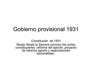 Gobierno provisional 1931
Constitución de 1931
Niceto Alcala la Zamora convoco las cortes
constituyentes ,reforma del ejercito ,proyecto
de reforma agraria y negociaciones
nacionalistas .
 