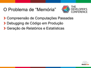 Globalcode – Open4education
O Problema de “Memória”
Compreensão de Computações Passadas
Debugging de Código em Produção
Geração de Relatórios e Estatísticas
 